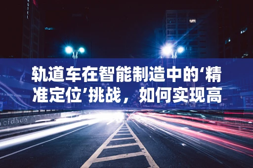 轨道车在智能制造中的‘精准定位’挑战，如何实现高效、灵活的物流运输？