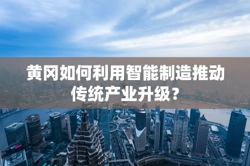 黄冈如何利用智能制造推动传统产业升级？