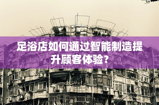 足浴店如何通过智能制造提升顾客体验？