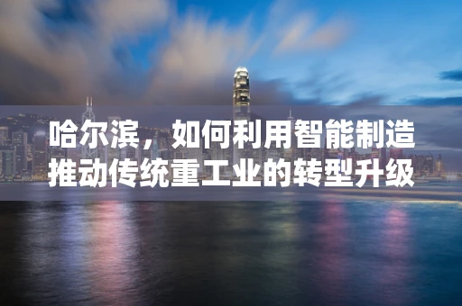 哈尔滨，如何利用智能制造推动传统重工业的转型升级？