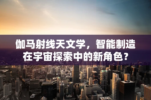 伽马射线天文学，智能制造在宇宙探索中的新角色？