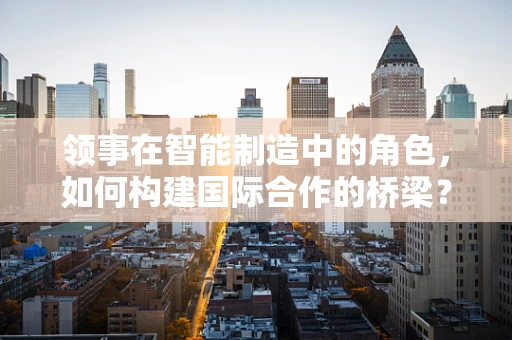 领事在智能制造中的角色，如何构建国际合作的桥梁？