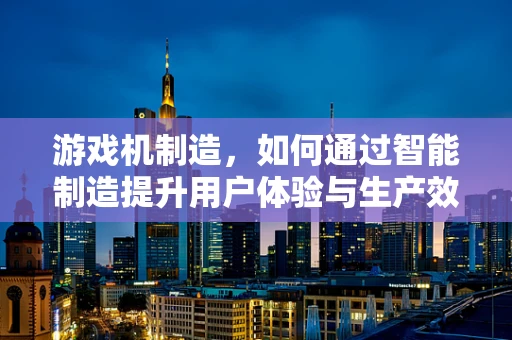 游戏机制造，如何通过智能制造提升用户体验与生产效率？