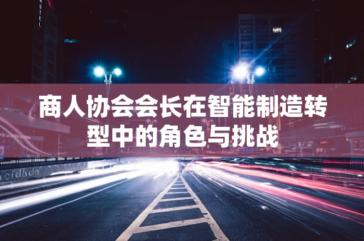 商人协会会长在智能制造转型中的角色与挑战