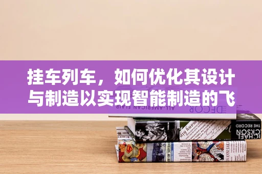 挂车列车，如何优化其设计与制造以实现智能制造的飞跃？