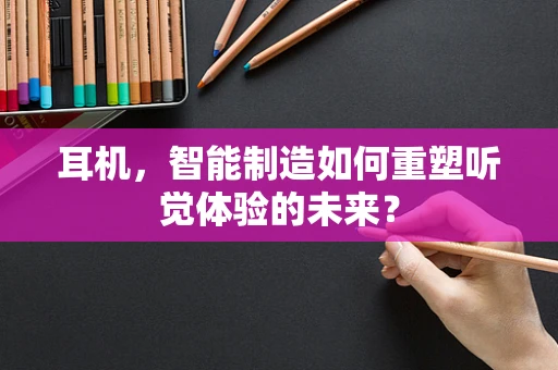 耳机，智能制造如何重塑听觉体验的未来？