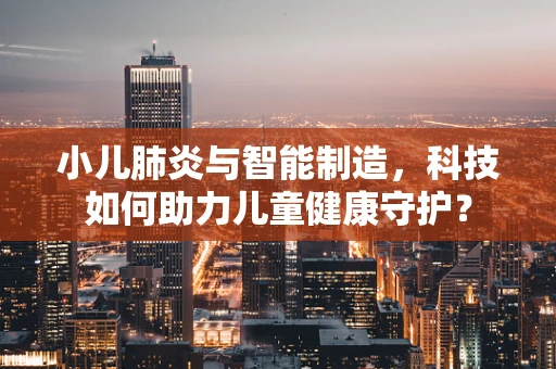 小儿肺炎与智能制造，科技如何助力儿童健康守护？
