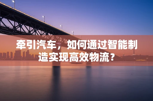 牵引汽车，如何通过智能制造实现高效物流？