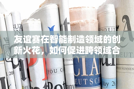 友谊赛在智能制造领域的创新火花，如何促进跨领域合作？
