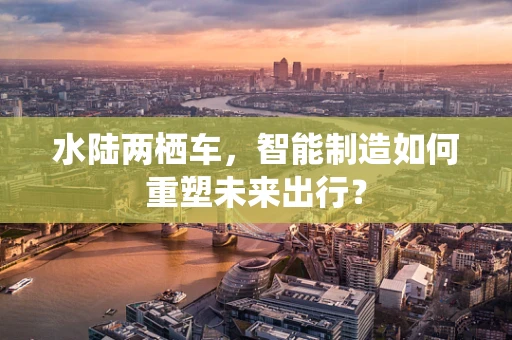水陆两栖车，智能制造如何重塑未来出行？