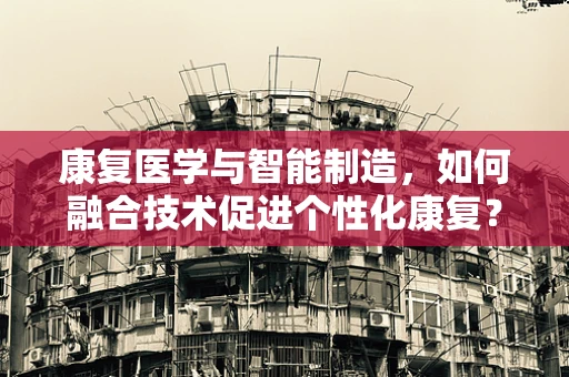 康复医学与智能制造，如何融合技术促进个性化康复？