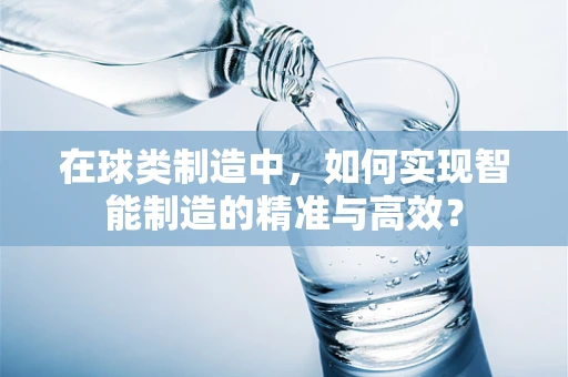 在球类制造中，如何实现智能制造的精准与高效？
