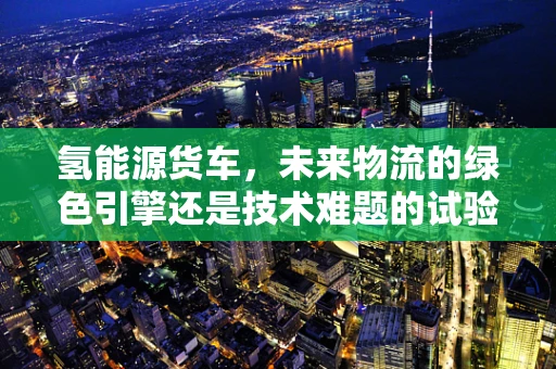 氢能源货车，未来物流的绿色引擎还是技术难题的试验田？