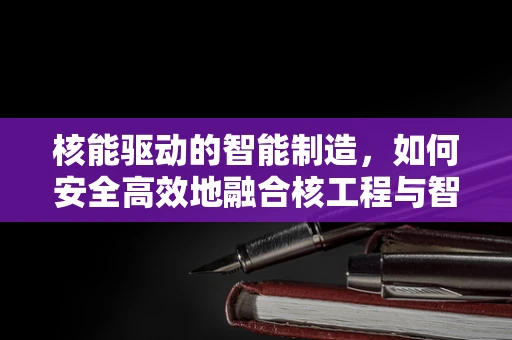核能驱动的智能制造，如何安全高效地融合核工程与智能制造技术？
