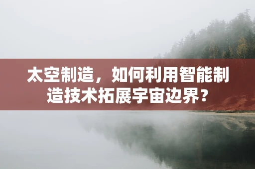 太空制造，如何利用智能制造技术拓展宇宙边界？