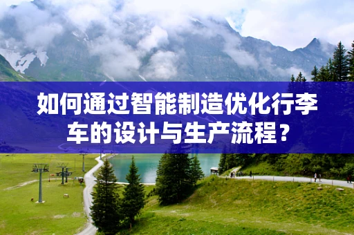 如何通过智能制造优化行李车的设计与生产流程？