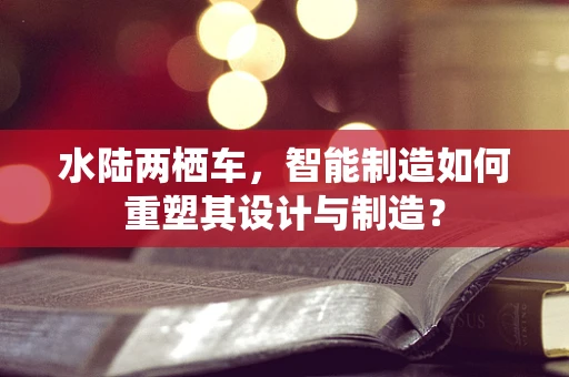 水陆两栖车，智能制造如何重塑其设计与制造？