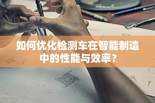 如何优化检测车在智能制造中的性能与效率？