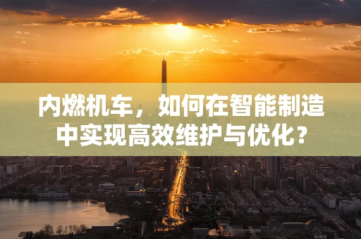 内燃机车，如何在智能制造中实现高效维护与优化？