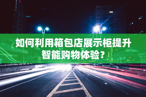 如何利用箱包店展示柜提升智能购物体验？