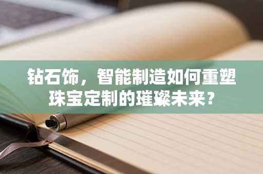 钻石饰，智能制造如何重塑珠宝定制的璀璨未来？