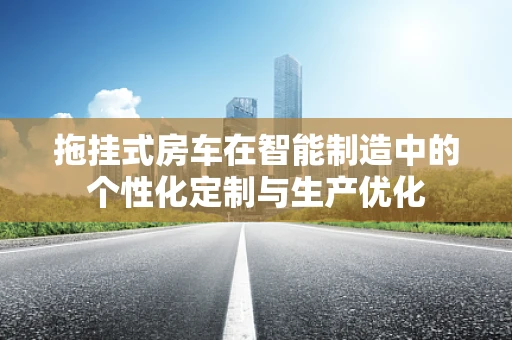 拖挂式房车在智能制造中的个性化定制与生产优化