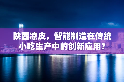 陕西凉皮，智能制造在传统小吃生产中的创新应用？