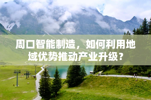 周口智能制造，如何利用地域优势推动产业升级？