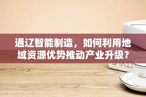 通辽智能制造，如何利用地域资源优势推动产业升级？