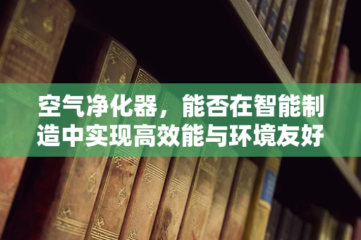 空气净化器，能否在智能制造中实现高效能与环境友好的双赢？