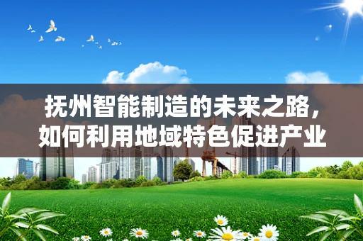 抚州智能制造的未来之路，如何利用地域特色促进产业升级？