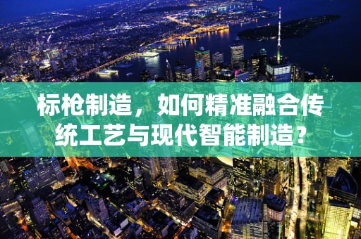 标枪制造，如何精准融合传统工艺与现代智能制造？