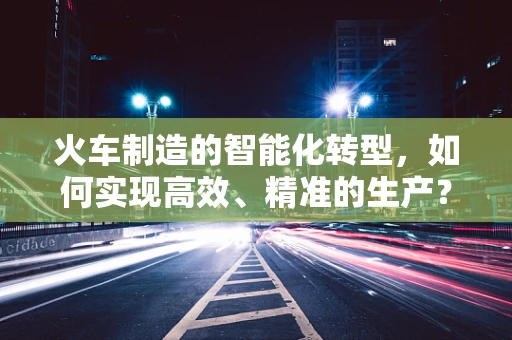 火车制造的智能化转型，如何实现高效、精准的生产？