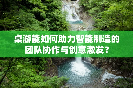 桌游能如何助力智能制造的团队协作与创意激发？