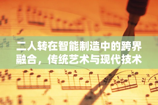 二人转在智能制造中的跨界融合，传统艺术与现代技术的碰撞与共生