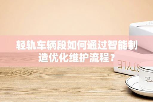 轻轨车辆段如何通过智能制造优化维护流程？