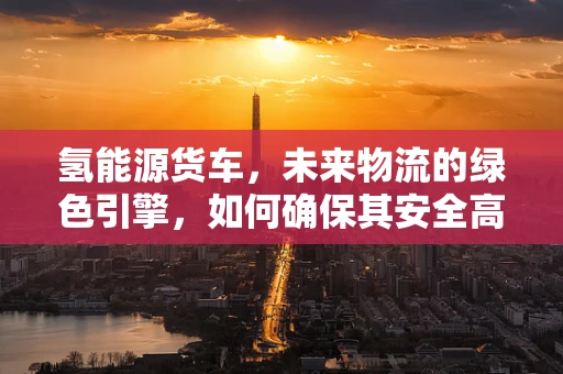 氢能源货车，未来物流的绿色引擎，如何确保其安全高效运行？