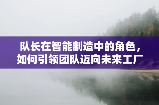 队长在智能制造中的角色，如何引领团队迈向未来工厂？