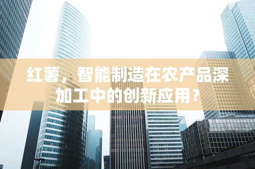红薯，智能制造在农产品深加工中的创新应用？