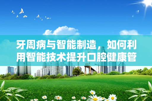 牙周病与智能制造，如何利用智能技术提升口腔健康管理？