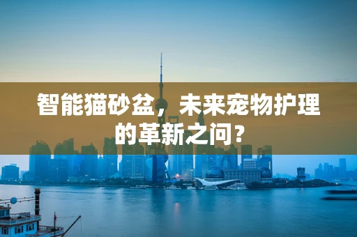 智能猫砂盆，未来宠物护理的革新之问？