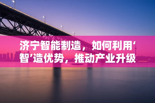 济宁智能制造，如何利用‘智’造优势，推动产业升级？