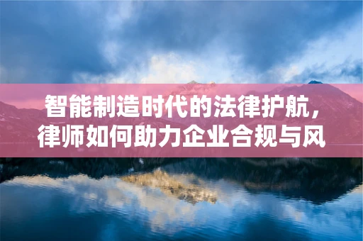 智能制造时代的法律护航，律师如何助力企业合规与风险控制？
