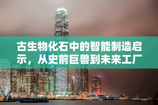 古生物化石中的智能制造启示，从史前巨兽到未来工厂的智慧传承