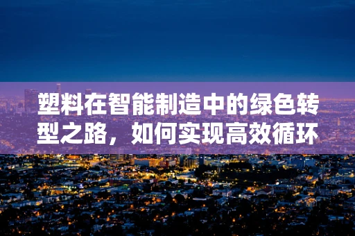 塑料在智能制造中的绿色转型之路，如何实现高效循环利用？