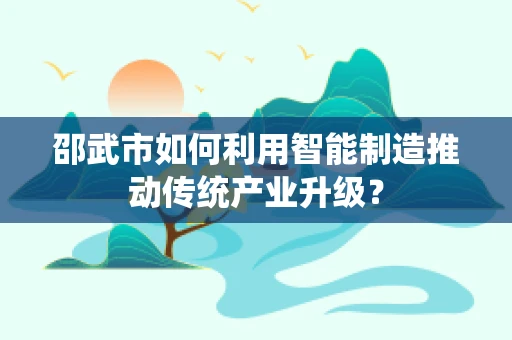 邵武市如何利用智能制造推动传统产业升级？