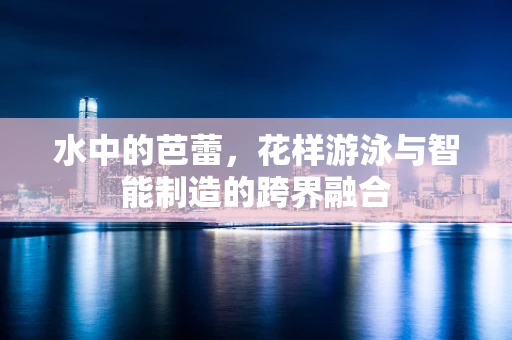 水中的芭蕾，花样游泳与智能制造的跨界融合