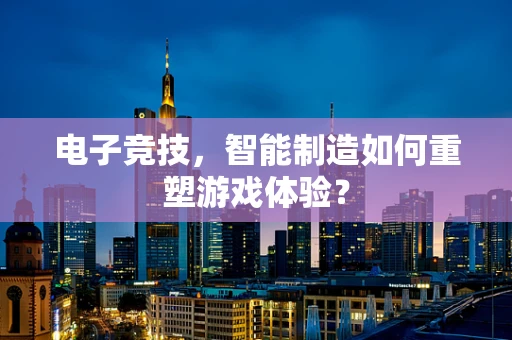 电子竞技，智能制造如何重塑游戏体验？