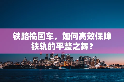 铁路捣固车，如何高效保障铁轨的平整之舞？