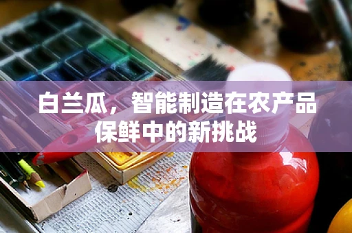 白兰瓜，智能制造在农产品保鲜中的新挑战